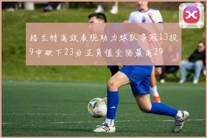 格兰特高效表现助力球队争冠13投9中砍下23分正负值全场最高29