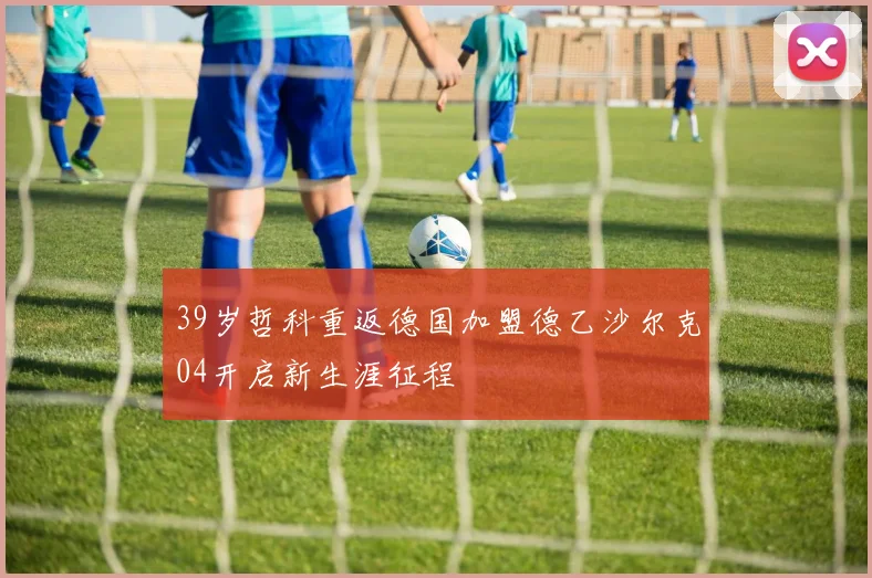 39岁哲科重返德国加盟德乙沙尔克04开启新生涯征程