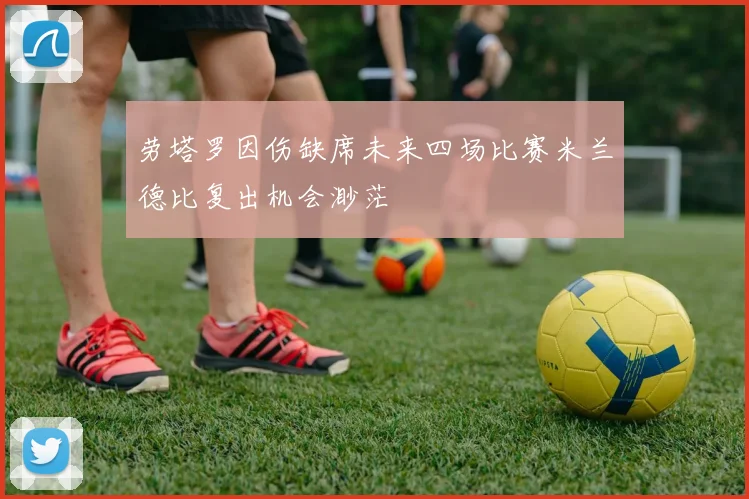 劳塔罗因伤缺席未来四场比赛米兰德比复出机会渺茫