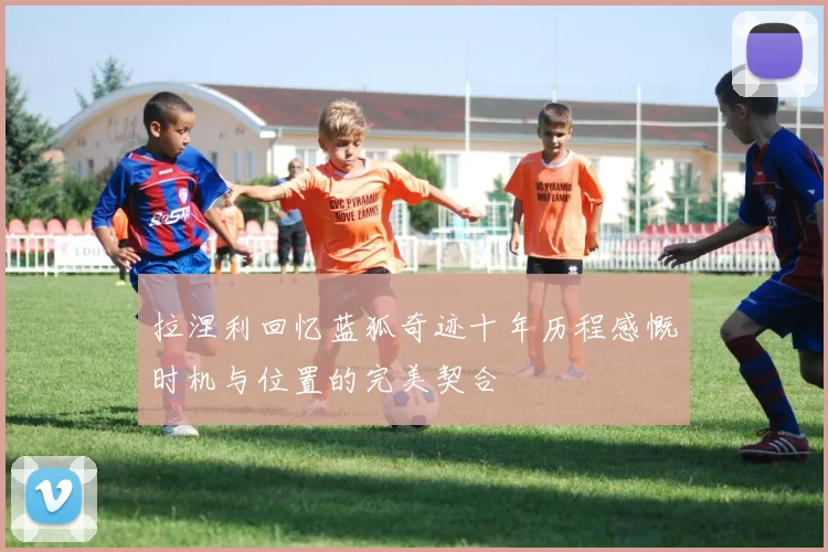 拉涅利回忆蓝狐奇迹十年历程感慨时机与位置的完美契合
