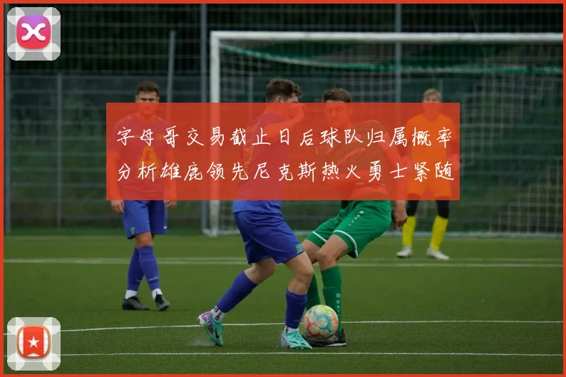 字母哥交易截止日后球队归属概率分析雄鹿领先尼克斯热火勇士紧随其后