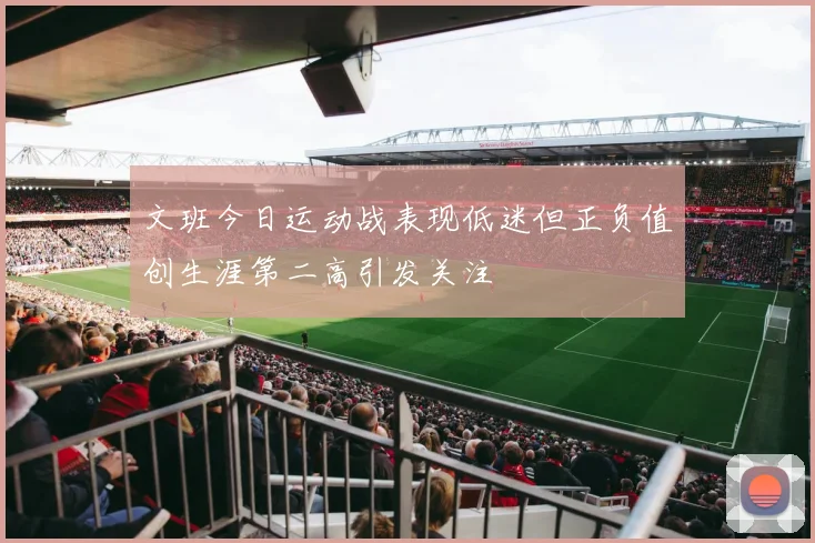 文班今日运动战表现低迷但正负值创生涯第二高引发关注