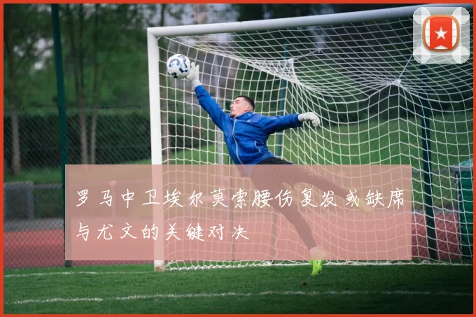 罗马中卫埃尔莫索腰伤复发或缺席与尤文的关键对决