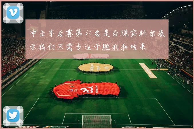 冲击季后赛第六名是否现实科尔表示我们只需专注于胜利和结果