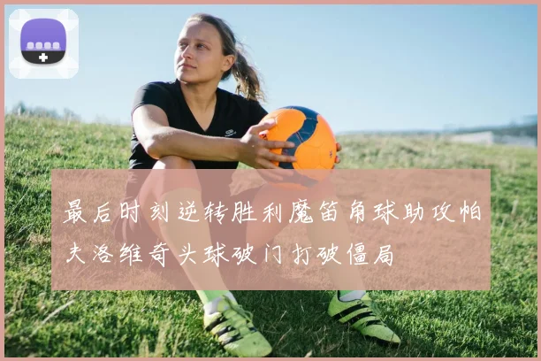 最后时刻逆转胜利魔笛角球助攻帕夫洛维奇头球破门打破僵局