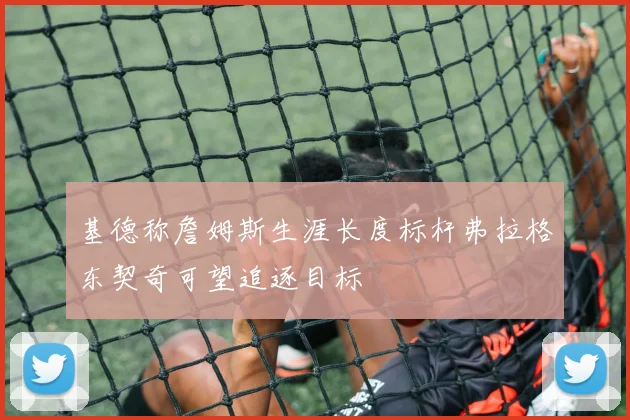 基德称詹姆斯生涯长度标杆弗拉格东契奇可望追逐目标