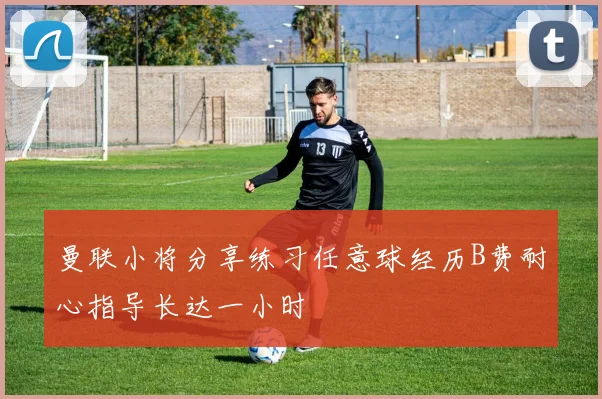 曼联小将分享练习任意球经历B费耐心指导长达一小时