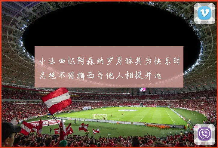 小法回忆阿森纳岁月称其为快乐时光绝不将梅西与他人相提并论