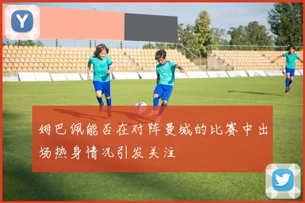 姆巴佩能否在对阵曼城的比赛中出场热身情况引发关注