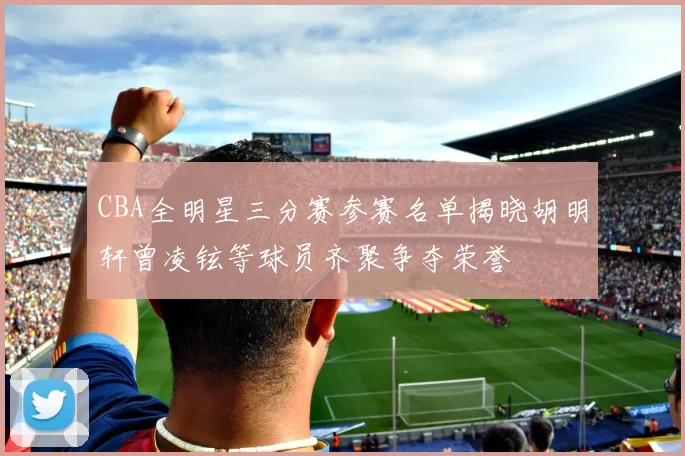 CBA全明星三分赛参赛名单揭晓胡明轩曾凌铉等球员齐聚争夺荣誉