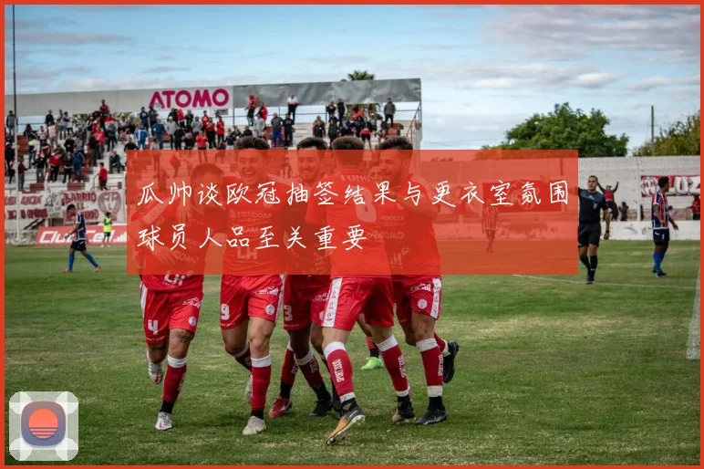 瓜帅谈欧冠抽签结果与更衣室氛围球员人品至关重要
