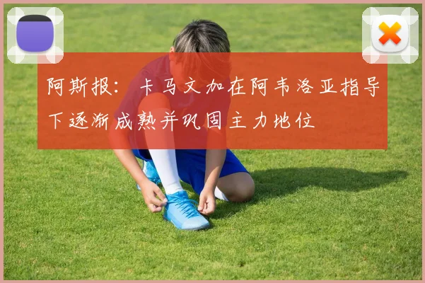 阿斯报：卡马文加在阿韦洛亚指导下逐渐成熟并巩固主力地位