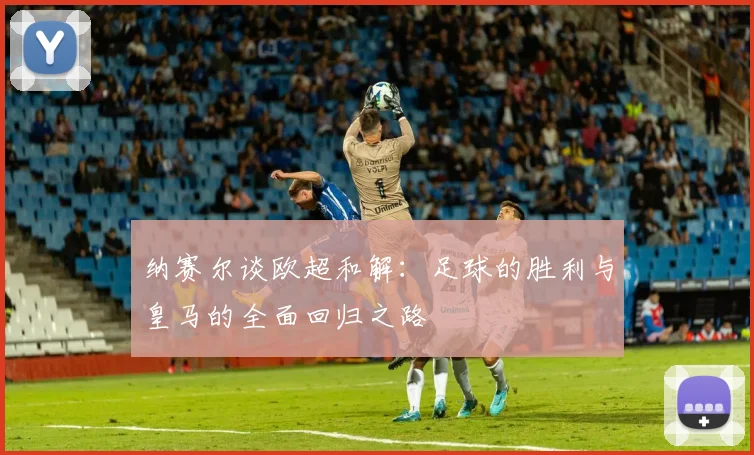 纳赛尔谈欧超和解：足球的胜利与皇马的全面回归之路