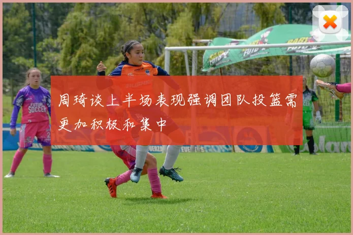 周琦谈上半场表现强调团队投篮需更加积极和集中