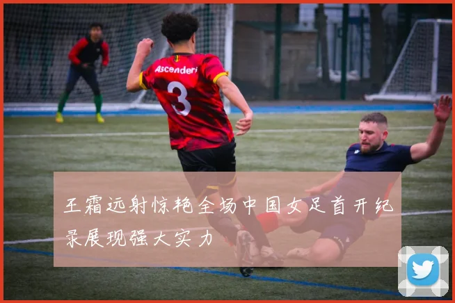 王霜远射惊艳全场中国女足首开纪录展现强大实力