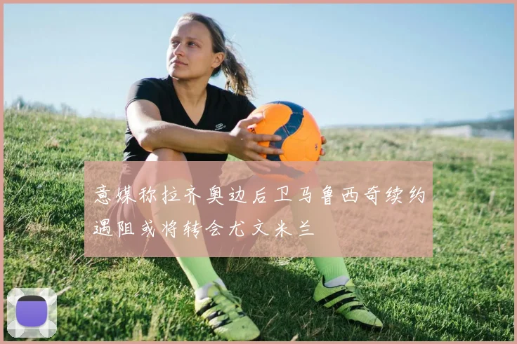 意媒称拉齐奥边后卫马鲁西奇续约遇阻或将转会尤文米兰