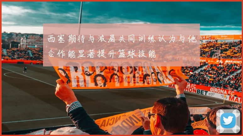 西塞期待与浓眉共同训练认为与他合作能显著提升篮球技能