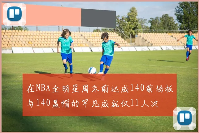 在NBA全明星周末前达成140前场板与140盖帽的罕见成就仅11人次
