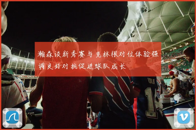 瀚森谈新秀赛与克林根对位体验强调良好对抗促进球队成长