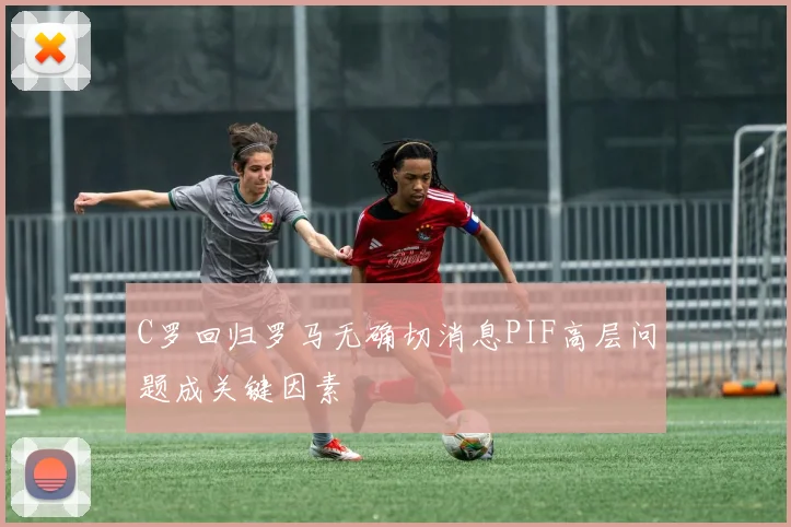 C罗回归罗马无确切消息PIF高层问题成关键因素