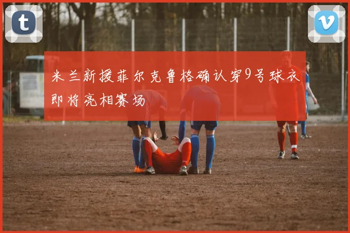 米兰新援菲尔克鲁格确认穿9号球衣即将亮相赛场