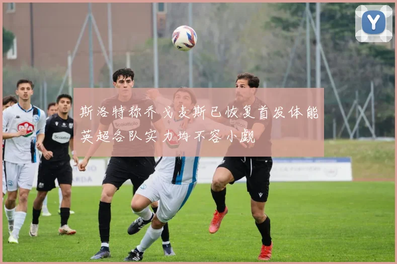 斯洛特称乔戈麦斯已恢复首发体能英超各队实力均不容小觑