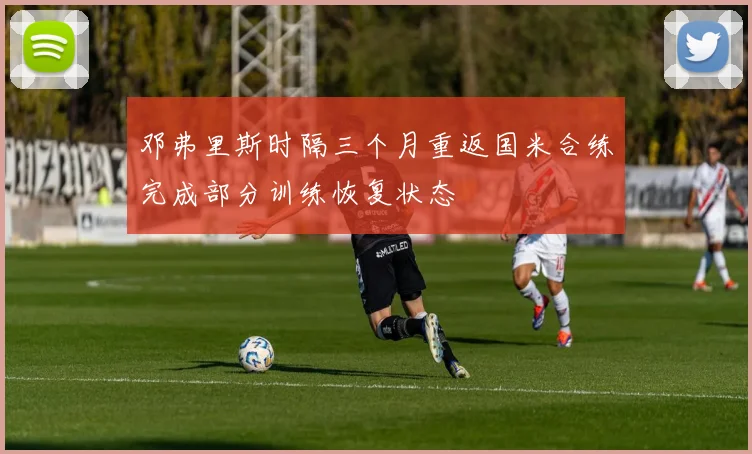 邓弗里斯时隔三个月重返国米合练完成部分训练恢复状态