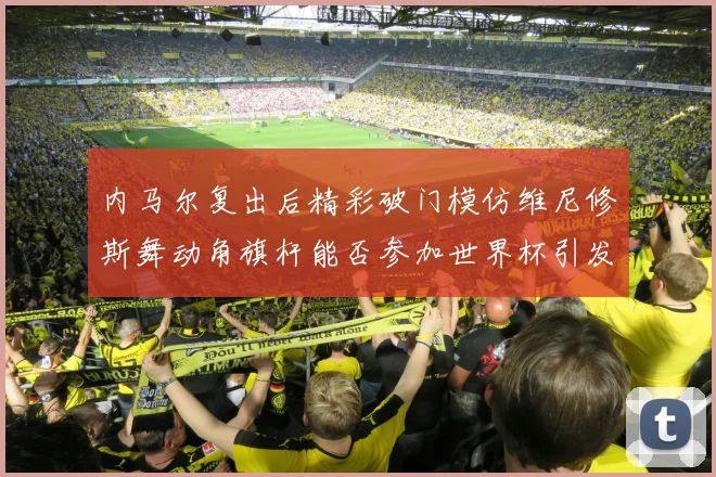 内马尔复出后精彩破门模仿维尼修斯舞动角旗杆能否参加世界杯引发热议