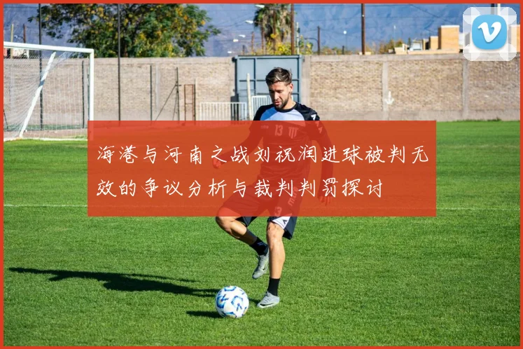 海港与河南之战刘祝润进球被判无效的争议分析与裁判判罚探讨