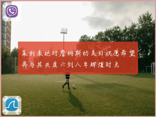莱利表达对詹姆斯的美好祝愿希望再与其共度六到八年辉煌时光