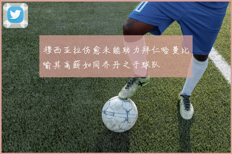 穆西亚拉伤愈未能助力拜仁哈曼比喻其高薪如同乔丹之于球队