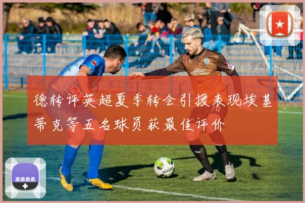 德转评英超夏季转会引援表现埃基蒂克等五名球员获最佳评价
