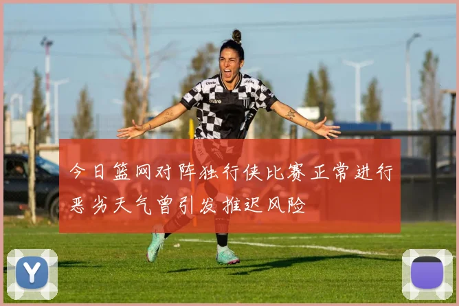 今日篮网对阵独行侠比赛正常进行恶劣天气曾引发推迟风险