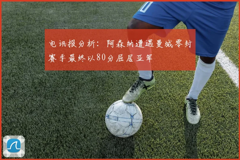 电讯报分析：阿森纳遭遇曼城零封赛季最终以80分屈居亚军