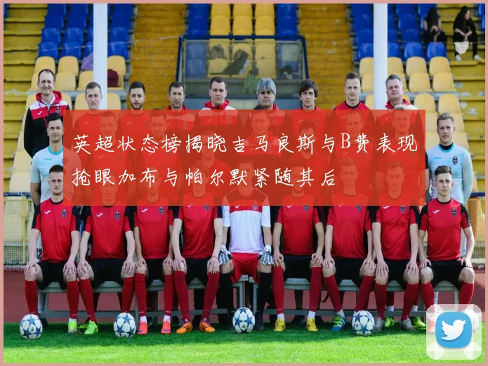 英超状态榜揭晓吉马良斯与B费表现抢眼加布与帕尔默紧随其后