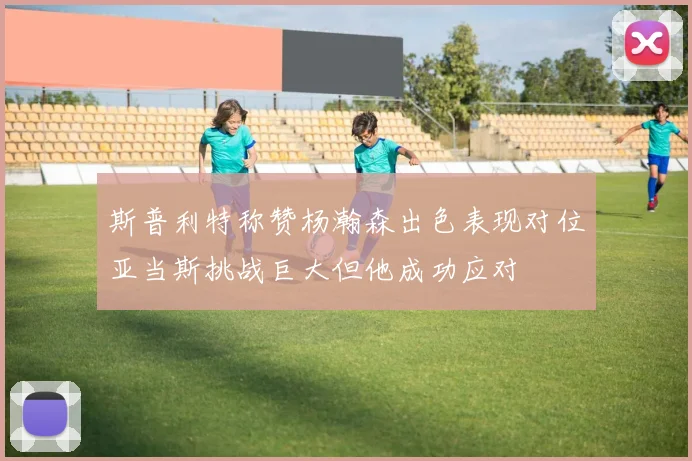 斯普利特称赞杨瀚森出色表现对位亚当斯挑战巨大但他成功应对