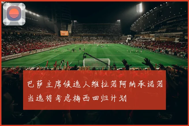 巴萨主席候选人维拉若阿纳承诺若当选将考虑梅西回归计划